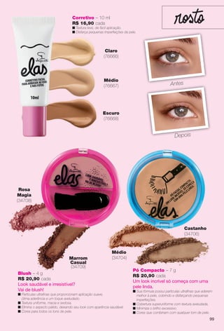 Escuro
(76668)
Corretivo – 10 ml
R$ 16,90 cada
n Textura leve, de fácil aplicação.
n Disfarça pequenas imperfeições da pele.
Claro
(76666)
Médio
(76667) AntesA t
DepoisDepois
Rosa
Magia
(34708)
Marrom
Casual
(34709)
Blush – 4 g
R$ 20,90 cada
Look saudável e irresistível?
Vai de blush!
n Partículas ultrafnas que proporcionam aplicação suave,
ótima aderência e um toque aveludado.
n Textura uniforme, macia e sedosa.
n Elimina o aspecto pálido, deixando seu look com aparência saudável.
n Cores para todos os tons de pele.
Médio
(34704)
Pó Compacto – 7 g
R$ 20,90 cada
Um look incrível só começa com uma
pele linda.
n Sua fórmula possui partículas ultrafnas que aderem
melhor à pele, cobrindo e disfarçando pequenas
imperfeições.
n Cobertura superuniforme com textura aveludada.
n Minimiza o brilho excessivo.
n Cores que combinam com qualquer tom de pele.
ó
Castanho
(34706)
99
BR_ELAS_COLHEITA13-13.indd 99 7/12/13 5:49:57AM
PDF/X-4 ISOarizona.flow
www.arizona.com.br +55 11 3847-1977 685700_BR_COLHEITA13-13_P099.pdf - 156.0 x 230.0 mm - p?g. 99BLACK YELLOW MAGENTA CYAN
Ag?ncia: Arizona | Cliente: Arizona
Processado por arizona.flow em Fri Jul 12 05:51:44 2013
 