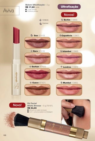 Ultrafxação
Cremoso
Cintilante
Batom Ultrafxação – 2 g
R$ 17,60 cada
n Longa duração.
n Cobertura perfeita.
Novos!
Mumbai (13965)
Berlim (13966)
Capadócia (13967)C
Istambul (13968)
Londres (13969)
Aviva
Novo!
Pó Facial
Efeito Bronze – 5 g (76181)
R$ 54,90
n Bronze com efeito iluminado.
n 2 em 1, pincel acoplado à embalagem.
Goa (67419)
Durban (67420)
Nara (67418)
Cuzco (67421)
100
BR_AVIVAA_COLHEITA13-13.indd 100 7/11/13 9:25 PM
PDF/X-4 ISOarizona.flow
www.arizona.com.br +55 11 3847-1977 685700_BR_COLHEITA13-13_P100.pdf - 156.0 x 230.0 mm - p?g. 100BLACK YELLOW MAGENTA CYAN
Ag?ncia: Arizona | Cliente: Arizona
Processado por arizona.flow em Thu Jul 11 21:39:21 2013
 