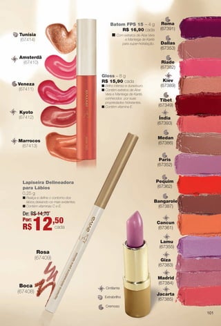 Tibet
(67349)
ib
Bangarole
(67387)
Riade
(67382)
iad
Dallas
(67353)
ll
Kiev
(67389)
ie
Batom FPS 15 – 4 g
R$ 16,90 cada
n Com extratos de Aloe Vera
e Manteiga de Karité
para super-hidratação.
Cremoso
Extrabrilho
CintilanteC
Amsterdã
(67410)
A
Veneza
(67411)
Marrocos
(67413)
M
Tunísia
(67414)
Kyoto
(67412)
Rosa
(67409)
Boca
(67408)
Roma
(67391)
om
Medan
(67386)
Pequim
(67362)
qu
Paris
(67352)
ari
Cancun
(67361)
nc
Jacarta
(67385)
a
Madrid
(67384)
d
Giza
(67383)
z
Lamu
(67355)
m
Índia
(67393)
di
Lapiseira Delineadora
para Lábios
0,25 g
n Realça e defne o contorno dos
lábios,deixando-os mais evidentes.
n Contém vitaminas C e E.
De: R$ 14,70
Por:
R$12,50
cada
Gloss – 8 g
R$ 15,90 cada
n Brilho intenso e duradouro.
n Contém extratos de Aloe
Vera e Manteiga de Karité,
conhecidos por suas
propriedades hidratantes.
n Contém vitamina E.
101
BR_AVIVAA_COLHEITA13-13.indd 101 7/11/13 9:26 PM
PDF/X-4 ISOarizona.flow
www.arizona.com.br +55 11 3847-1977 685700_BR_COLHEITA13-13_P101.pdf - 156.0 x 230.0 mm - p?g. 101BLACK YELLOW MAGENTA CYAN
Ag?ncia: Arizona | Cliente: Arizona
Processado por arizona.flow em Thu Jul 11 21:39:21 2013
 