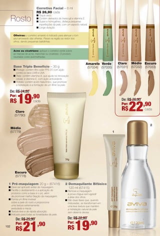 102
Corretivo Facial – 6 ml
R$ 26,90 cada
n Toque seco.
n Contém derivados de maracujá e vitamina E.
n Suave e homogêneo, disfarça pequenas
imperfeições da pele, com um aspecto natural.
n Longa duração.
Olheiras: o corretivo amarelo é indicado para atenuar o tom
azul-arroxeado das olheiras. Passe na região ao redor dos
olhos, dando pequenas batidinhas.
Acne ou cicatrizes: aplique o corretivo verde sobre
as marcas de acne, manchas ou cicatrizes. O produto
neutraliza cores avermelhadas.
Base Triplo Benefício – 30 g
n Protege: contém fltro solar FPS 20 com ação
contra os raios UVB e UVA.
n Trata: contém vitamina A, que ajuda na renovação
celular, e vitamina E, com ação antioxidante.
n Hidrata: contém ácido hialurônico, que promove
a hidratação e a formação de um flme na pele.
Rosto
2 Demaquilante Bifásico
120 ml (67415)
n Remove a maquiagem
à prova d´água sem agredir
a área dos olhos.
n São duas fases que, quando
misturadas, se transformam em
uma leve textura que mantém
a hidratação natural da pele
sem deixá-la oleosa.
1 Pré-maquiagem 20 g – (67416)
n Deve ser aplicado antes da maquiagem.
n Facilita o deslizamento e a aplicação de
produtos como a base e o pó, além
de promover melhor fxação da maquiagem.
n Forma um flme invisível
sobre a pele do rosto e proporciona
uma textura extremamente
aveludada e macia.
n Textura leve e de rápida absorção.
n Indicado para todas as tonalidades de pele.
Médio
(57779)
Escuro
(57778)
Escuro
(57033)
Amarelo
(57034)
Verde
(57035)
Claro
(57780)
102
sico
m
Claro
(57031)
Médio
(57032)
1
De: R$ 26,90
Por:
R$22,90
cada
2
De: R$ 24,80
Por:
R$19,90
cada
De: R$ 22,80
Por:
R$19,90
De: R$ 25,90
Por:
R$21,90102
BR_AVIVAA_COLHEITA13-13.indd 102 7/11/13 9:26 PM
PDF/X-4 ISOarizona.flow
www.arizona.com.br +55 11 3847-1977 685700_BR_COLHEITA13-13_P102.pdf - 156.0 x 230.0 mm - p?g. 102BLACK YELLOW MAGENTA CYAN
Ag?ncia: Arizona | Cliente: Arizona
Processado por arizona.flow em Thu Jul 11 21:39:21 2013
 