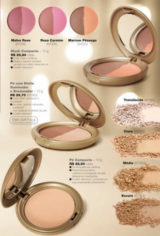 Blush Compacto – 10 g
R$ 29,80 cada
n Cores mate e cintilante.
n Realça o aspecto saudável
do rosto com efeito natural de cor.
n Contém vitamina E.
Pó com Efeito
Iluminador
e Bronzeador – 10 g
R$ 29,70 (67065)
n Duplo efeito: iluminador e
bronzeador.
n As cores, quando misturadas,
combinam
com qualquer tonalidade de pele.
n Contém vitamina E.
Efeito Soft Focus
Disfarça linhas por difusão da luz.
Pó Compacto – 10 g
R$ 28,90 cada
n Pó com partículas ultrafnas.
n Proporciona excelente
cobertura na tonalização da pele,
disfarçando imperfeições.
n Contém vitamina E, conhecida por
suas propriedades antioxidantes.
Claro (34324)
Médio (67063)
Translúcido (67062)
Escuro (67064)
o
(57033)
Marrom Pêssego
(34325)
Malva Rose
(67055)
Rosa Carmim
(67056)
103
BR_AVIVA_COLHEITA13-13.indd 103 7/12/13 9:39 PM
PDF/X-4 ISOarizona.flow
www.arizona.com.br +55 11 3847-1977 685700_BR_COLHEITA13-13_P103.pdf - 156.0 x 230.0 mm - p?g. 103BLACK YELLOW MAGENTA CYAN
Ag?ncia: Arizona | Cliente: Arizona
Processado por arizona.flow em Fri Jul 12 21:40:07 2013
 