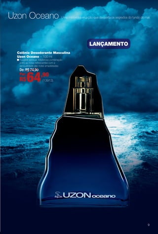 Colônia Desodorante Masculina
Uzon Oceano – 100 ml
n Fougère sensual. Misteriosa combinação
entre as notas refrescantes com a
sensualidade das notas amadeiradas.
De: R$ 74,90
Por:
R$64,90
lançaMentO
Uzon Oceano Uma misteriosa erupção que desperta os segredos do fundo do mar.
(13913)
9
BR_PERFUMARIA_COLHEITA13-13.indd 9 7/11/13 3:13 AM
PDF/X-4 ISOarizona.flow
www.arizona.com.br +55 11 3847-1977 685700_BR_COLHEITA13-13_P009.pdf - 156.0 x 230.0 mm - p?g. 9BLACK YELLOW MAGENTA CYAN
Ag?ncia: Arizona | Cliente: Arizona
Processado por arizona.flow em Thu Jul 11 03:17:25 2013
 
