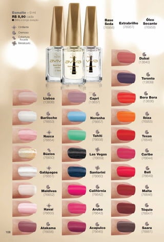 Extrabrilho
(76957)
Óleo
Secante
(76958)
Base
Seda
(76956)
Cremoso
Cintilante
Metalizado
Cobertura
focada
Esmalte – 9 ml
R$ 5,90 cada
n Brilho e longa duração.
Ibiza
(76955)
i
Saara
(76661)
Tahiti
(76658)
h
Noronha
(76657)
Atakama
(76656)
Bali
(76649)
l
Aruba
(76643)
b
Califórnia
(76642)
fó
Las Vegas
(76659)
Santorini
(76660)
Galápagos
(76651)
Havaí
(76655)
Texas
(76648)
Tóquio
(76647)
Acapulco
(76645)
Caribe
(76644)
Malta
(76646)
l
Bariloche
(76653)
Búzios
(76650)
Maldivas
(76652)
Nazca
(76654)
Bora Bora
(13836)
Capri
(13837)
Dubai
(13840)
Toronto
(13839)
Lisboa
(13838)
108
BR_AVIVAA_COLHEITA13-13.indd 108 7/11/13 9:27 PM
PDF/X-4 ISOarizona.flow
www.arizona.com.br +55 11 3847-1977 685700_BR_COLHEITA13-13_P108.pdf - 156.0 x 230.0 mm - p?g. 108BLACK YELLOW MAGENTA CYAN
Ag?ncia: Arizona | Cliente: Arizona
Processado por arizona.flow em Thu Jul 11 21:39:20 2013
 