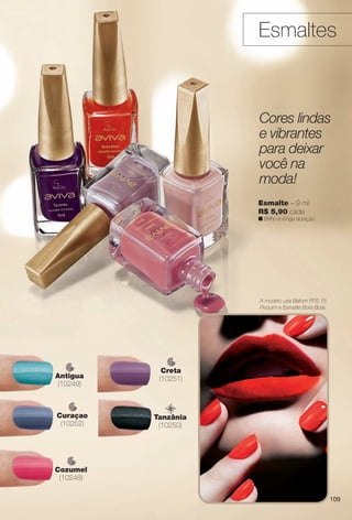 A modelo usa Batom FPS 15
Pequim e Esmalte Bora Bora.
Esmaltes
A modelo
Pequim e
Esm
Esmalte – 9 ml
R$ 5,90 cada
n Brilho e longa duração.
Cores lindas
e vibrantes
para deixar
você na
moda!
Cozumel
(10248)
Antigua
(10249)
Creta
(10251)
Curaçao
(10252)
Tanzânia
(10250)
zâ
109
BR_AVIVA_COLHEITA13-13.indd 109 7/12/13 9:29 AM
PDF/X-4 ISOarizona.flow
www.arizona.com.br +55 11 3847-1977 685700_BR_COLHEITA13-13_P109.pdf - 156.0 x 230.0 mm - p?g. 109BLACK YELLOW MAGENTA CYAN
Ag?ncia: Arizona | Cliente: Arizona
Processado por arizona.flow em Fri Jul 12 09:30:20 2013
 