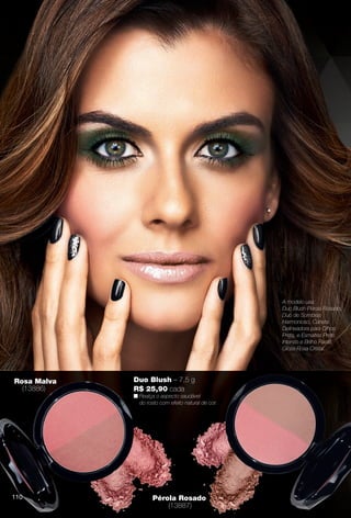 Rosa Malva
(13886)
Pérola Rosado
(13887)
Duo Blush – 7,5 g
R$ 25,90 cada
n Realça o aspecto saudável
do rosto com efeito natural de cor.
A modelo usa:
Duo Blush Pérola Rosado,
Duo de Sombras
Harmonioso, Caneta
Delineadora para Olhos
Preta, e Esmaltes Preto
Intenso e Brilho Paetê.
Gloss Rosa Cristal.
110
BR_AVIVA_COLHEITA13-13.indd 110 7/12/13 2:56 PM
PDF/X-4 ISOarizona.flow
www.arizona.com.br +55 11 3847-1977 685700_BR_COLHEITA13-13_P110.pdf - 156.0 x 230.0 mm - p?g. 110BLACK YELLOW MAGENTA CYAN
Ag?ncia: Arizona | Cliente: Arizona
Processado por arizona.flow em Fri Jul 12 14:57:25 2013
 