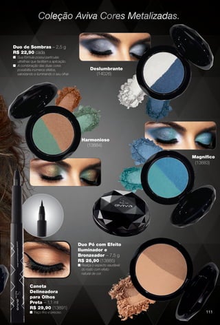 Pérola Rosado,
s Rosa Cristal.
Duo de Sombras – 2,5 g
R$ 22,90 cada
n Sua fórmula possui partículas
ultrafnas que facilitam a aplicação.
n A combinação das duas cores
possibilita inúmeros efeitos,
valorizando e iluminando o seu olhar.
Duo Pó com Efeito
Iluminador e
Bronzeador – 7,5 g
R$ 26,90 (13885)
n Realça o aspecto saudável
do rosto com efeito
natural de cor.
Deslumbrante
(14026)
Magnífco
(13883)
Harmonioso
(13884)
Caneta
Delineadora
para Olhos
Preta – 1,1 ml
R$ 29,90 (13891)
n Traço fno e preciso. 111
BR_AVIVAA_COLHEITA13-13.indd 111 7/11/13 9:29 PM
PDF/X-4 ISOarizona.flow
www.arizona.com.br +55 11 3847-1977 685700_BR_COLHEITA13-13_P111.pdf - 156.0 x 230.0 mm - p?g. 111BLACK YELLOW MAGENTA CYAN
Ag?ncia: Arizona | Cliente: Arizona
Processado por arizona.flow em Thu Jul 11 21:39:21 2013
 