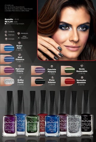 Esmalte – 9 ml
R$ 5,90 cada
n Brilho verniz e longa duração.
A modelo usa:
Duo de Sombras Deslumbrante,
Duo Blush Rosa Malva, Batom Boca Rosada
e Esmaltes Preto Intenso e Brilho Paetê.
Cremoso
Cintilante
Brilho
Paetê
(13945)
Super
Azul
(13875)
Azul
Clássico
(13877)
Hypnose
Violeta
(13879)
Preto
Intenso
(13944)
Verde
Esmeralda
(13878)
Fascínio
Púrpura
(13880)
Vermelho
Absoluto
(13876)
Metalizado
Cromado
Glitter
holográfco
113
BR_AVIVAA_COLHEITA13-13.indd 113 7/11/13 9:30 PM
PDF/X-4 ISOarizona.flow
www.arizona.com.br +55 11 3847-1977 685700_BR_COLHEITA13-13_P113.pdf - 156.0 x 230.0 mm - p?g. 113BLACK YELLOW MAGENTA CYAN
Ag?ncia: Arizona | Cliente: Arizona
Processado por arizona.flow em Thu Jul 11 21:39:20 2013
 