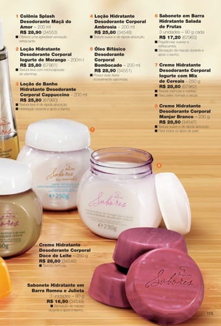 1 Colônia Splash
Desodorante Maçã do
Amor – 200 ml
R$ 28,90 (34553)
n Oferece uma agradável sensação
refrescante.
5 Óleo Bifásico
Desodorante
Corporal
Bombocado – 200 ml
R$ 28,90 (34551)
n Possui duas fases
incrivelmente saborosas.
3 Loção de Banho
Hidratante Desodorante
Corporal Cappuccino – 200 ml
R$ 25,80 (67960)
n Textura leve e de rápida absorção.
n Hidratação durante e após o banho.
4 Loção Hidratante
Desodorante Corporal
Ambrosia – 200 ml
R$ 25,80 (34548)
n Textura suave e de rápida absorção.
2 Loção Hidratante
Desodorante Corporal
Iogurte de Morango – 200m l
R$ 25,80 (67961)
n Textura leve com microcápsulas
de vitaminas.
Creme Hidratante
Desodorante Corporal
Doce de Leite – 250 g
R$ 28,80 (34546)
n Textura cremosa.
Sabonete Hidratante em
Barra Romeu e Julieta
3 unidades – 90 g
R$ 16,90 (34549)
n Sensação de maciez
durante e após o banho.
6 Sabonete em Barra
Hidratante Salada
de Frutas
3 unidades – 90 g cada
R$ 17,20 (67963)
n Fragrâncias suaves e
refrescantes.
n Sensação de maciez durante e
após o banho.
7 Creme Hidratante
Desodorante Corporal
Iogurte com Mix
de Cereais – 250 g
R$ 28,80 (67962)
n Textura cremosa e nutritiva.
n Para peles normais a secas.
8 Creme Hidratante
Desodorante Corporal
Manjar Branco – 230 g
R$ 28,50 (34547)
n Textura suave e de rápida absorção.
n Para todos os tipos de pele.7
8
115
BR_SABORES_COLHEITA13-13.indd 115 6/22/13 9:55 AM
PDF/X-4 ISOarizona.flow
www.arizona.com.br +55 11 3847-1977 685700_BR_COLHEITA13-13_P115.pdf - 156.0 x 230.0 mm - p?g. 115BLACK YELLOW MAGENTA CYAN
Ag?ncia: Arizona | Cliente: Arizona
Processado por arizona.flow em Sat Jun 22 09:56:51 2013
 