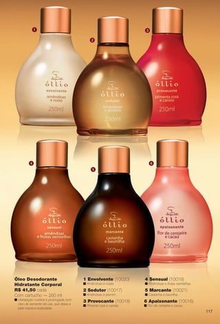 3 Provocante (10018)
n Pimenta rosa e canela.
2 Sedutor (10017)
n Amêndoas e jasmim.
6 Apaixonante (10016)
n Flor de cerejeira e cacau.
4 Sensual (10019)
n Amêndoas e frutas vermelhas.
5 Marcante (10021)
n Castanha e baunilha.
1 Envolvente (10020)
n Amêndoas e rosas.
Óleo Desodorante
Hidratante Corporal
R$ 41,50 cada
Com cartucho — 250 ml
n Hidratação nutritiva e prolongada com
óleo de semente de uva, que deixa a
pele macia e aveludada.
1
4
5
6
2
3
117
BR_OLLIO_COLHEITA13-13.indd 117 7/2/13 10:19 AM
PDF/X-4 ISOarizona.flow
www.arizona.com.br +55 11 3847-1977 685700_BR_COLHEITA13-13_P117.pdf - 156.0 x 230.0 mm - p?g. 117BLACK YELLOW MAGENTA CYAN
Ag?ncia: Arizona | Cliente: Arizona
Processado por arizona.flow em Tue Jul 2 10:21:12 2013
 