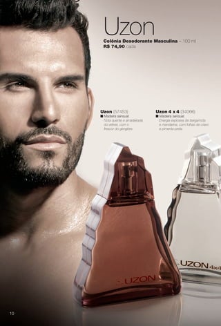UzonColônia Desodorante Masculina – 100 ml
R$ 74,90 cada
Uzon 4 x 4 (34066)
n Madeira sensual.
Energia explosiva de bergamota
e mandarina, com folhas de cravo
e pimenta-preta.
Uzon (57453)
n Madeira sensual.
Nota quente e amadeirada
do vetiver, com o
frescor do gengibre.
10
BR_PERFUMARIA_COLHEITA13-13.indd 10 7/8/13 11:36 AM
PDF/X-4 ISOarizona.flow
www.arizona.com.br +55 11 3847-1977 685700_BR_COLHEITA13-13_P010.pdf - 156.0 x 230.0 mm - p?g. 10BLACK YELLOW MAGENTA CYAN
Ag?ncia: Arizona | Cliente: Arizona
Processado por arizona.flow em Mon Jul 8 11:38:04 2013
 
