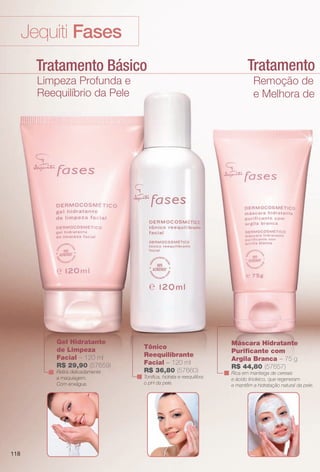 Tratamento Lumin
Jequiti Fases
Tratamento Básico
Limpeza Profunda e
Reequilíbrio da Pele
Remoção de Impur
e Melhora de Lumino
Máscara Hidratante
Purifcante com
Argila Branca – 75 g
R$ 44,80 (57657)
Rica em manteiga de cereais
e ácido linoleico, que regeneram
e mantêm a hidratação natural da pele.
Gel Hidratante
de Limpeza
Facial – 120 ml
R$ 29,90 (57659)
Retira delicadamente
a maquiagem.
Com enxágue.
Tônico
Reequilibrante
Facial – 120 ml
R$ 36,80 (57660)
Tonifca, hidrata e reequilibra
o pH da pele.
118
BR_FASES_COLHEITA13-13 .indd 118 6/27/13 3:35 AM
PDF/X-4 ISOarizona.flow
www.arizona.com.br +55 11 3847-1977 685700_BR_COLHEITA13-13_P118.pdf - 156.0 x 230.0 mm - p?g. 118BLACK YELLOW MAGENTA CYAN
Ag?ncia: Arizona | Cliente: Arizona
Processado por arizona.flow em Thu Jun 27 03:36:17 2013
 