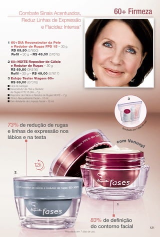 60+ FirmezaCombate Sinais Acentuados,
Reduz Linhas de Expressão
e Flacidez Intensa*
2 60+NOITE Repositor de Cálcio
e Redutor de Rugas – 30 g
R$ 69,80 (34516)
Refl – 30 g – R$ 49,00 (57617)
73% de redução de rugas
e linhas de expressão nos
lábios e na testa
1 60+ DIA Reconstrutor da Pele
e Redutor de Rugas FPS 15 – 30 g
R$ 69,80 (57650)
Refl – 30 g – R$ 49,00 (57616)
83% de defnição
do contorno facial
1
3 Estojo Tester Viagem 60+
R$ 69,00 (67378)
n Fácil de carregar.
n Reconstrutor da Pele e Redutor
de Rugas FPS 15 DIA – 7 g.
n Repositor de Cálcio e Redutor de Rugas NOITE – 7 g.
n Tônico Reequilibrante Facial – 15 ml.
n Gel Hidratante de Limpeza Facial – 15 ml.
2
12
hidrat
ação
Resultado em 7 dias d
euso.
com Venuxyl
*Resultado em 7 dias de uso.
3
121
BR_FASES_COLHEITA13-13 .indd 121 6/27/13 3:35 AM
PDF/X-4 ISOarizona.flow
www.arizona.com.br +55 11 3847-1977 685700_BR_COLHEITA13-13_P121.pdf - 156.0 x 230.0 mm - p?g. 121BLACK YELLOW MAGENTA CYAN
Ag?ncia: Arizona | Cliente: Arizona
Processado por arizona.flow em Thu Jun 27 03:36:17 2013
 