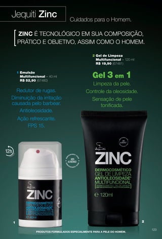 2 Gel de Limpeza
Multifuncional – 120 ml
R$ 19,90 (67481)
Jequiti Zinc
1 2
12
PRODUTOS FORMULADOS ESPECIALMENTE PARA A PELE DO HOMEM.
Gel 3 em 1
Limpeza da pele.
Controle da oleosidade.
Sensação de pele
tonifcada.
ZINC É TECNOLÓGICO EM SUA COMPOSIÇÃO,
PRÁTICO E OBJETIVO, ASSIM COMO O HOMEM.
1 Emulsão
Multifuncional – 40 ml
R$ 52,90 (67480)
Redutor de rugas.
Diminuição da irritação
causada pelo barbear.
Antioleosidade.
Ação refrescante.
FPS 15.
Cuidados para o Homem.
123
BR_ZINC_COLHEITA13-13.indd 123 6/25/13 6:39 AM
PDF/X-4 ISOarizona.flow
www.arizona.com.br +55 11 3847-1977 685700_BR_COLHEITA13-13_P123.pdf - 156.0 x 230.0 mm - p?g. 123BLACK YELLOW MAGENTA CYAN
Ag?ncia: Arizona | Cliente: Arizona
Processado por arizona.flow em Tue Jun 25 06:40:25 2013
 