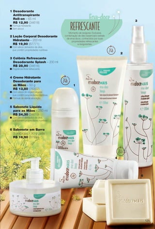 1 Desodorante
Antitranspirante
Roll-on – 65 ml
R$ 12,90 (34618)
n Fórmula hidratante.
n Sem álcool.
1
2
3
4
5 6
Momento de revigorar. Exclusiva
combinação de óleo essencial e extrato
de erva-doce, conhecidos por suas
propriedades refrescantes
e revigorantes.
4 Creme Hidratante
Desodorante para
as Mãos – 50 g
R$ 13,80 (76302)
n Com ativos de origem vegetal,
que contêm propriedades nutritivas.
n Fórmula de rápida absorção.
5 Sabonete Líquido
para as Mãos – 250 ml
R$ 24,30 (34619)
n Com ativos derivados da oliva,
que contêm propriedades nutritivas.
2 Loção Corporal Desodorante
Hidratante – 200 ml
R$ 19,90 (67771)
n Com ativos derivados da oliva,
que contêm propriedades nutritivas.
3 Colônia Refrescante
Desodorante Splash – 200 ml
R$ 28,90 (34616)
n Fragrância foral refrescante.
6 Sabonete em Barra
3 unidades – 90 g cada
R$ 16,90 (67999)
125
BR_ERVADOCE_COLHEITA13-13.indd 125 7/6/13 2:49 AM
PDF/X-4 ISOarizona.flow
www.arizona.com.br +55 11 3847-1977 685700_BR_COLHEITA13-13_P125.pdf - 156.0 x 230.0 mm - p?g. 125BLACK YELLOW MAGENTA CYAN
Ag?ncia: Arizona | Cliente: Arizona
Processado por arizona.flow em Sat Jul 6 02:50:46 2013
 