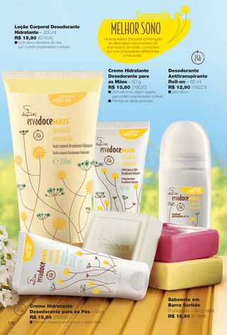 Hora de relaxar. Exclusiva combinação
de óleos essenciais e extratos de
erva-doce e camomila, conhecidos
por suas propriedades refrescantes
e relaxantes.
Sabonete em
Barra Sortido
3 unidades – 90 g cada
R$ 16,90 (67996)
Desodorante
Antitranspirante
Roll-on – 65 ml
R$ 12,90 (76223)
n Sem álcool.
Creme Hidratante
Desodorante para
as Mãos – 50 g
R$ 13,80 (76620)
n Com ativos de origem vegetal,
que contêm propriedades nutritivas.
n Fórmula de rápida absorção.
Loção Corporal Desodorante
Hidratante – 200 ml
R$ 19,90 (67404)
n Com ativos derivados da oliva,
que contêm propriedades nutritivas.
Creme Hidratante
Desodorante para os Pés – 50 g
R$ 15,80 (76305)
n Previne o ressecamento e alivia o desconforto.126
BR_ERVADOCE_COLHEITA13-13.indd 126 6/27/13 3:38 AM
PDF/X-4 ISOarizona.flow
www.arizona.com.br +55 11 3847-1977 685700_BR_COLHEITA13-13_P126.pdf - 156.0 x 230.0 mm - p?g. 126BLACK YELLOW MAGENTA CYAN
Ag?ncia: Arizona | Cliente: Arizona
Processado por arizona.flow em Thu Jun 27 03:38:48 2013
 