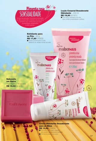 Sabonete
em Barra
3 unidades – 90 g cada
R$ 16,90 (67405)
Tempo de sedução. Exclusiva combinação
de óleos essenciais e extratos de erva-doce
e pimenta rosa, conhecidos por suas
propriedades revitalizantes
e estimulantes.
Creme Hidratante Desodorante
para as Mãos – 50 g
R$ 13,80 (76304)
n Com ativos de origem vegetal,
que contêm propriedades nutritivas.
n Fórmula de rápida absorção.
Loção Corporal Desodorante
Hidratante – 200 ml
R$ 19,90 (67401)
n Com ativos derivados da oliva,
que contêm propriedades nutritivas.
Esfoliante para
os Pés – 50 g
R$ 17,80 (76303)
n Esfolia suavemente os pés,
retirando as células mortas da pele.
127
BR_ERVADOCE_COLHEITA13-13.indd 127 6/27/13 3:38 AM
PDF/X-4 ISOarizona.flow
www.arizona.com.br +55 11 3847-1977 685700_BR_COLHEITA13-13_P127.pdf - 156.0 x 230.0 mm - p?g. 127BLACK YELLOW MAGENTA CYAN
Ag?ncia: Arizona | Cliente: Arizona
Processado por arizona.flow em Thu Jun 27 03:38:48 2013
 