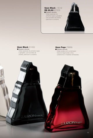 Uzon Fogo (76669)
n Madeira sensual.
Notas verdes com combinação
frutal de maçã verde e lima,
cardamomo e madeiras ambaradas.
Uzon Black (57455)
n Madeira vibrante.
Notas especiais de pimenta-negra
e gengibre, com acordes de
ameixa, patchouli e cumarina.
Uzon Black – 50 ml
R$ 55,90 (67223)
n Madeira vibrante.
Notas especiais de
pimenta-negra e gengibre,
com acordes de ameixa,
patchouli e cumarina.
11
BR_PERFUMARIA_COLHEITA13-13.indd 11 7/8/13 11:36 AM
PDF/X-4 ISOarizona.flow
www.arizona.com.br +55 11 3847-1977 685700_BR_COLHEITA13-13_P011.pdf - 156.0 x 230.0 mm - p?g. 11BLACK YELLOW MAGENTA CYAN
Ag?ncia: Arizona | Cliente: Arizona
Processado por arizona.flow em Mon Jul 8 11:38:04 2013
 