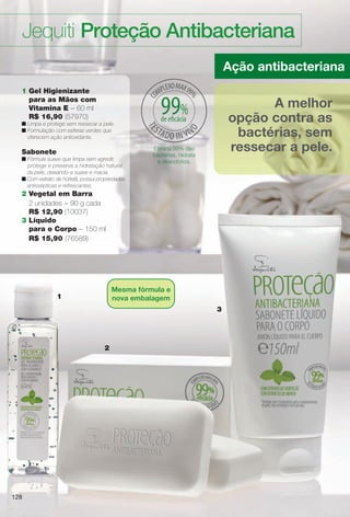 128128
Jequiti Proteção Antibacteriana
3
Ação antibacteriana
A melhor
opção contra as
bactérias, sem
ressecar a pele.Elimina 99% das
bactérias, hidrata
e desodoriza.
2
1
1 Gel Higienizante
para as Mãos com
Vitamina E – 60 ml
R$ 16,90 (57970)
n Limpa e protege sem ressecar a pele.
n Formulação com esferas verdes que
oferecem ação antioxidante.
Sabonete
n Fórmula suave que limpa sem agredir,
protege e preserva a hidratação natural
da pele, deixando-a suave e macia.
n Com extrato de hortelã, possui propriedades
antissépticas e refrescantes.
2 Vegetal em Barra
2 unidades – 90 g cada
R$ 12,90 (10037)
3 Líquido
para o Corpo – 150 ml
R$ 15,90 (76589)
128
Mesma fórmula e
nova embalagem
99%de efcácia
BR_ANTIBAC_COLHEITA13-13.indd 128 6/22/13 9:59 AM
PDF/X-4 ISOarizona.flow
www.arizona.com.br +55 11 3847-1977 685700_BR_COLHEITA13-13_P128.pdf - 156.0 x 230.0 mm - p?g. 128BLACK YELLOW MAGENTA CYAN
Ag?ncia: Arizona | Cliente: Arizona
Processado por arizona.flow em Sat Jun 22 10:00:11 2013
 