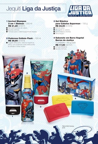 4
2
1
3
2 Poderosa Colônia Flash – 100 ml
R$ 39,90 (57979)
n Fougère refrescante. Deliciosa fragrância
cítrica, com poderosas notas refrescantes
de sândalo e folhas verdes.
TM & © DC Comics.
(s12)
4 Sabonete em Barra Vegetal
Barras da Justiça
3 unidades – 90 g cada
R$ 17,90 (34157)
n Fórmula hidratante.
n Espuma cremosa.
1 Incrível Shampoo
2 em 1 Batman – 250 ml
R$ 21,20 (57977)
n Para todos os tipos de cabelo.
n Espuma cremosa.
n Fórmula suave e oftalmologicamente testada.
3 Gel Elástico
para Cabelos Superman – 150 g
R$ 24,90 (57976)
n Fórmula suave.
n Não agride os cabelos.
n Textura elástica divertida.
n Ótima fxação.
Jequiti Liga da Justiça
132
BR_LIGADAJUSTICA_COLHEITA13-13.indd 132 6/22/13 10:18 AM
PDF/X-4 ISOarizona.flow
www.arizona.com.br +55 11 3847-1977 685700_BR_COLHEITA13-13_P132.pdf - 156.0 x 230.0 mm - p?g. 132BLACK YELLOW MAGENTA CYAN
Ag?ncia: Arizona | Cliente: Arizona
Processado por arizona.flow em Sat Jun 22 10:19:08 2013
 