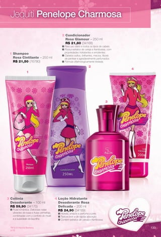 TM & © Hanna-Barbera.
(s12)
4 Loção Hidratante
Desodorante Rosa
Delicada – 200 ml
R$ 24,90 (34169)
n Hidrata, amacia e perfuma a pele.
n Textura leve e de rápida absorção.
n Contém extratos de cereja e framboesa.
3 Colônia
Desodorante – 100 ml
R$ 59,90 (34170)
n Frutal romântica. Deliciosas notas
vibrantes de rosas e frutas vermelhas,
combinadas com o conforto do musk
e a suavidade da baunilha.
1 Shampoo
Rosa Cintilante – 250 ml
R$ 21,50 (76780)
2 Condicionador
Rosa Glamour – 250 ml
R$ 21,80 (34168)
n Para uso diário e todos os tipos de cabelo.
n Possui extratos de cereja e framboesa, com
propriedades hidratantes e emolientes.
n Cabelos soltos, brilhantes, macios, fáceis
de pentear e agradavelmente perfumados.
n Fórmula oftalmologicamente testada.
2
1
4
3
Jequiti Penelope Charmosa
133
BR_PENELOPE_COLHEITA13-13.indd 133 6/26/13 7:59 PM
PDF/X-4 ISOarizona.flow
www.arizona.com.br +55 11 3847-1977 685700_BR_COLHEITA13-13_P133.pdf - 156.0 x 230.0 mm - p?g. 133BLACK YELLOW MAGENTA CYAN
Ag?ncia: Arizona | Cliente: Arizona
Processado por arizona.flow em Wed Jun 26 20:01:14 2013
 