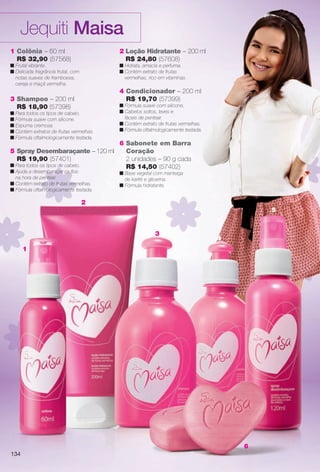 1
2
3
4
5
6
1 Colônia – 60 ml
R$ 32,90 (57568)
n Frutal vibrante.
n Delicada fragrância frutal, com
notas suaves de framboesa,
cereja e maçã vermelha.
3 Shampoo – 200 ml
R$ 18,90 (57398)
n Para todos os tipos de cabelo.
n Fórmula suave com silicone.
n Espuma cremosa.
n Contém extratos de frutas vermelhas.
n Fórmula oftalmologicamente testada.
5 Spray Desembaraçante – 120 ml
R$ 19,90 (57401)
n Para todos os tipos de cabelo.
n Ajuda a desembaraçar os fos
na hora de pentear.
n Contém extrato de frutas vermelhas.
n Fórmula oftalmologicamente testada.
2 Loção Hidratante – 200 ml
R$ 24,80 (57608)
n Hidrata, amacia e perfuma.
n Contém extrato de frutas
vermelhas, rico em vitaminas.
4 Condicionador – 200 ml
R$ 19,70 (57399)
n Fórmula suave com silicone.
n Cabelos soltos, leves e
fáceis de pentear.
n Contém extrato de frutas vermelhas.
n Fórmula oftalmologicamente testada.
6 Sabonete em Barra
Coração
2 unidades – 90 g cada
R$ 14,50 (57402)
n Base vegetal com manteiga
de karité e glicerina.
n Fórmula hidratante.
Jequiti Maisa
134
BR_MAISA_COLHEITA13-13.indd 134 6/25/13 5:12 AM
PDF/X-4 ISOarizona.flow
www.arizona.com.br +55 11 3847-1977 685700_BR_COLHEITA13-13_P134.pdf - 156.0 x 230.0 mm - p?g. 134BLACK YELLOW MAGENTA CYAN
Ag?ncia: Arizona | Cliente: Arizona
Processado por arizona.flow em Tue Jun 25 05:13:21 2013
 