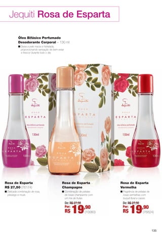 135
Jequiti Rosa de Esparta
Óleo Bifásico Perfumado
Desodorante Corporal – 130 ml
n Deixa a pele macia e hidratada,
proporcionando sensação de bem-estar
e frescor durante todo o dia.
Rosa de Esparta
Champagne
n Combinação de pétalas
de rosas champanhe com
um mix de frutas.
Rosa de Esparta
Vermelha
n Fragrância de pétalas de
rosas vermelhas com
buquê foral e cassis.
Rosa de Esparta
R$ 27,50 (76174)
n Delicada combinação de rosa,
pêssego e musk.
De: R$ 27,50
Por:
R$ 19,90
(10060)
De: R$ 27,50
Por:
R$ 19,90
(76824)
BR_ROSA_ESPARTA_COLHEITA13-13.indd 135 6/22/13 10:25 AM
PDF/X-4 ISOarizona.flow
www.arizona.com.br +55 11 3847-1977 685700_BR_COLHEITA13-13_P135.pdf - 156.0 x 230.0 mm - p?g. 135BLACK YELLOW MAGENTA CYAN
Ag?ncia: Arizona | Cliente: Arizona
Processado por arizona.flow em Sat Jun 22 10:26:24 2013
 