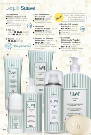 136136
24
4
1
Os produtos não interferem
no perfume que você
e ele gostam de usar.Dica!
24
2
3
5
7
6
Desodorante
Antitranspirante 24h
n Combate as bactérias, os odores
indesejados e a transpiração por
24 horas.
n Fórmula sem álcool, que evita o
ressecamento da pele.
1 Roll-on
100 ml R$ 15,50 (34823)
65 ml R$ 12,60 (57185)
2 Creme – 80 g
R$ 13,80 (57186)
Sem perfume
3 Gel Hidratante
Pós-barba – 200 ml
R$ 30,90 (57908)
n Proporciona limpeza e
frescor logo após o barbear.
4 Shampoo
Cabelo e Corpo – 350 ml
R$ 26,90 (34680)
n Limpeza e maciez do cabelo
e do corpo em um único produto.
5 Espuma de Barbear
Hidratante – 200 ml/192 g
R$ 31,90 (34356)
n Sua formulação amacia a barba e
facilita o deslize da lâmina, deixando
o barbear perfeito.
6 Loção Hidratante
Corporal – 500 ml
R$ 39,80 (34991)
n Para pele de normal a seca.
n Pró-vitamina B5.
n Textura suave e de fácil absorção.
7 Sabonete
Glicerinado Vegetal
Hidratante em Barra
2 unidades – 130 g cada
R$ 14,10 (57184)
n Promove espuma cremosa, deixando
a pele limpa e bem cuidada.
Jequiti Suave
136
BR_SUAVE_COLHEITA13-13.indd 136 6/22/13 9:17 AM
PDF/X-4 ISOarizona.flow
www.arizona.com.br +55 11 3847-1977 685700_BR_COLHEITA13-13_P136.pdf - 156.0 x 230.0 mm - p?g. 136BLACK YELLOW MAGENTA CYAN
Ag?ncia: Arizona | Cliente: Arizona
Processado por arizona.flow em Sat Jun 22 09:30:49 2013
 