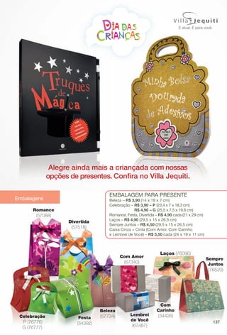 Embalagens
137
Beleza
(57734)Celebração
P (76776)
G (76777)
Divertida
(57518)
EmbalagEm para prEsEntE
beleza – R$ 3,90 (14 x 19 x 7 cm)
Celebração – R$ 3,90 – P (23,4 x 7 x 18,3 cm)
R$ 4,90 – G (25,5 x 7,5 x 19,6 cm)
romance, Festa, Divertida – R$ 4,90 cada (21 x 29 cm)
laços – R$ 4,90 (29,5 x 15 x 26,5 cm)
sempre Juntos – R$ 4,50 (29,5 x 15 x 26,5 cm)
Caixa Cinza + Cinta (Com amor, Com Carinho
e lembrei de Você) – R$ 5,50 cada (24 x 19 x 11 cm)
Festa
(34392)
Romance
(57088)
Com Amor
(67340)
Com
Carinho
(34426)Lembrei
de Você
(67487)
Laços (76096)
Sempre
Juntos
(76520)
Alegre ainda mais a criançada com nossas
opções de presentes. Confra no Villa Jequiti.
criançada com nossas
Confra no Villa Jequiti.
Alegre ainda mais a
opções de presentes
BR_EDITORIAL_COLHEITA13-13.indd 137 7/5/13 3:48 AM
PDF/X-4 ISOarizona.flow
www.arizona.com.br +55 11 3847-1977 685700_BR_COLHEITA13-13_P137.pdf - 156.0 x 230.0 mm - p?g. 137BLACK YELLOW MAGENTA CYAN
Ag?ncia: Arizona | Cliente: Arizona
Processado por arizona.flow em Fri Jul 5 03:49:23 2013
 