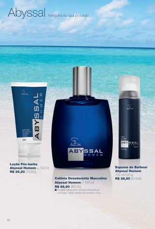 Abyssal Mergulhe no azul profundo.
Loção Pós-barba
Abyssal Homem – 150 ml
R$ 29,20 (70093)
12
Colônia Desodorante Masculina
Abyssal Homem – 100 ml
R$ 69,90 (80123)
n Fougère refrescante. Intensa refrescância
e energia. Notas verdes de pimenta e lima.
Espuma de Barbear
Abyssal Homem
125 ml/120 g
R$ 28,90 (57448)
BR_PERFUMARIA_COLHEITA13-13.indd 12 7/10/13 11:34 AM
PDF/X-4 ISOarizona.flow
www.arizona.com.br +55 11 3847-1977 685700_BR_COLHEITA13-13_P012.pdf - 156.0 x 230.0 mm - p?g. 12BLACK YELLOW MAGENTA CYAN
Ag?ncia: Arizona | Cliente: Arizona
Processado por arizona.flow em Wed Jul 10 11:36:12 2013
 