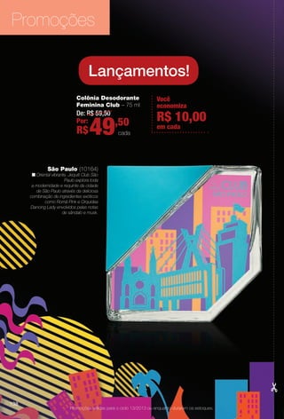 Promoções válidas para o ciclo 13/2013 ou enquanto durarem os estoques.
Colônia Desodorante
Feminina Club – 75 ml
De: R$ 59,50
Por:
R$49,50
cada
Lançamentos!
Você
economiza
em cada
R$ 10,00
São Paulo (10164)
n Oriental vibrante. Jequiti Club São
Paulo explora toda
a modernidade e requinte da cidade
de São Paulo através da deliciosa
combinação de ingredientes exóticos
como Romã Pink e Orquídea
Dancing Lady envolvidos pelas notas
de sândalo e musk.
Promoções
138
BR_PROMO_COLHEITA13-13.indd 138 7/12/13 10:30 AM
PDF/X-4 ISOarizona.flow
www.arizona.com.br +55 11 3847-1977 685700_BR_COLHEITA13-13_P138.pdf - 156.0 x 230.0 mm - p?g. 138BLACK YELLOW MAGENTA CYAN
Ag?ncia: Arizona | Cliente: Arizona
Processado por arizona.flow em Fri Jul 12 10:32:18 2013
 