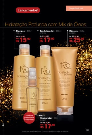 Hidratação Profunda com Mix de Óleos
Shampoo – 400 ml
(13914)
De: R$ 17,90
Por:
R$ 15,90
Máscara – 250 g
(13916)
De: R$ 28,90
Por:
R$ 25,90
Óleo
Restaurador – 30 ml
(13917)
De: R$ 19,90
Por:
R$ 17,90
Condicionador – 400 ml
(13915)
De: R$ 19,90
Por:
R$ 17,90
Lançamentos!
Promoções válidas para o ciclo 13/2013 ou enquanto durarem os estoques.
fyo profssional
Essencial
para fnalizar
o tratamento.
141
BR_PROMO_COLHEITA13-13.indd 141 7/12/13 12:11 PM
PDF/X-4 ISOarizona.flow
www.arizona.com.br +55 11 3847-1977 685700_BR_COLHEITA13-13_P141.pdf - 156.0 x 230.0 mm - p?g. 141BLACK YELLOW MAGENTA CYAN
Ag?ncia: Arizona | Cliente: Arizona
Processado por arizona.flow em Fri Jul 12 12:16:20 2013
 