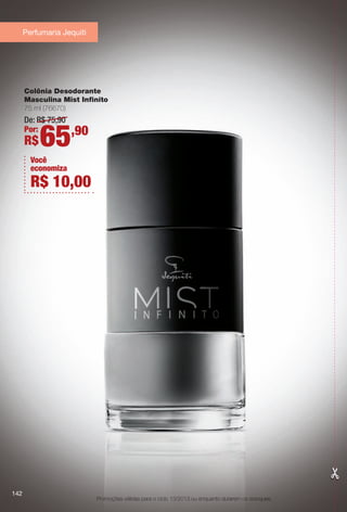 Promoções válidas para o ciclo 13/2013 ou enquanto durarem os estoques.
Colônia Desodorante
Masculina Mist Infnito
75 ml (76670)
De: R$ 75,90
Por:
R$65,90
Você
economiza
R$ 10,00
Perfumaria Jequiti
142
BR_PROMO_COLHEITA13-13.indd 142 7/11/13 11:18 AM
PDF/X-4 ISOarizona.flow
www.arizona.com.br +55 11 3847-1977 685700_BR_COLHEITA13-13_P142.pdf - 156.0 x 230.0 mm - p?g. 142BLACK YELLOW MAGENTA CYAN
Ag?ncia: Arizona | Cliente: Arizona
Processado por arizona.flow em Thu Jul 11 11:21:15 2013
 