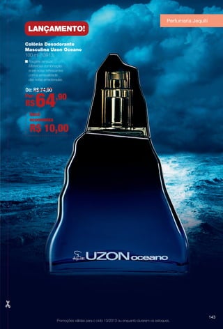 Promoções válidas para o ciclo 13/2013 ou enquanto durarem os estoques.
Colônia Desodorante
Masculina Uzon Oceano
100 ml (13913)
n Fougère sensual.
Misteriosa combinação
entre notas refrescantes
com a sensualidade
das notas amadeiradas.
De: R$ 74,90
Por:
R$64,90
lançaMentO!
Você
economiza
R$ 10,00
Perfumaria Jequiti
143
BR_PROMO_COLHEITA13-13.indd 143 7/11/13 11:18 AM
PDF/X-4 ISOarizona.flow
www.arizona.com.br +55 11 3847-1977 685700_BR_COLHEITA13-13_P143.pdf - 156.0 x 230.0 mm - p?g. 143BLACK YELLOW MAGENTA CYAN
Ag?ncia: Arizona | Cliente: Arizona
Processado por arizona.flow em Thu Jul 11 11:21:15 2013
 