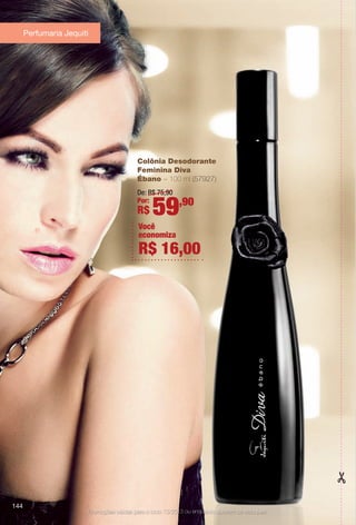 Promoções válidas para o ciclo 13/2013 ou enquanto durarem os estoques.
Colônia Desodorante
Feminina Diva
Ébano – 100 ml (57927)
De: R$ 75,90
Por:
R$ 59,90
Você
economiza
R$ 16,00
Perfumaria Jequiti
144
BR_PROMO_COLHEITA13-13.indd 144 7/12/13 10:30 AM
PDF/X-4 ISOarizona.flow
www.arizona.com.br +55 11 3847-1977 685700_BR_COLHEITA13-13_P144.pdf - 156.0 x 230.0 mm - p?g. 144BLACK YELLOW MAGENTA CYAN
Ag?ncia: Arizona | Cliente: Arizona
Processado por arizona.flow em Fri Jul 12 10:32:19 2013
 