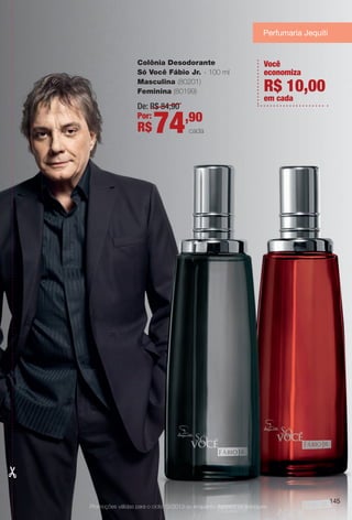 De: R$ 84,90
Por:
R$74,90
cada
Colônia Desodorante
Só Você Fábio Jr. - 100 ml
Masculina (80201)
Feminina (80199)
145
Promoções válidas para o ciclo 13/2013 ou enquanto durarem os estoques.
Você
economiza
em cada
R$ 10,00
Perfumaria Jequiti
BR_PROMO_COLHEITA13-13.indd 145 7/12/13 10:31 AM
PDF/X-4 ISOarizona.flow
www.arizona.com.br +55 11 3847-1977 685700_BR_COLHEITA13-13_P145.pdf - 156.0 x 230.0 mm - p?g. 145BLACK YELLOW MAGENTA CYAN
Ag?ncia: Arizona | Cliente: Arizona
Processado por arizona.flow em Fri Jul 12 10:32:19 2013
 