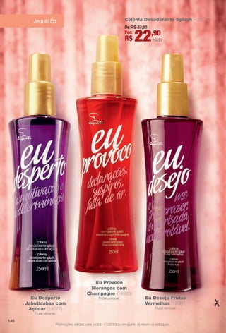 Promoções válidas para o ciclo 13/2013 ou enquanto durarem os estoques.
Jequiti Eu
Eu Desperto
Jabuticabas com
Açúcar (14077)
Frutal vibrante.
Eu Desejo Frutas
Vermelhas (14081)
Frutal sensual.
Eu Provoco
Morangos com
Champagne (14080)
Frutal sensual.
Colônia Desodorante Splash – 250 ml
De: R$ 27,90
Por:
R$ 22,90
cada
146
BR_PROMO_COLHEITA13-13.indd 146 7/12/13 1:29 PM
PDF/X-4 ISOarizona.flow
www.arizona.com.br +55 11 3847-1977 685700_BR_COLHEITA13-13_P146.pdf - 156.0 x 230.0 mm - p?g. 146BLACK YELLOW MAGENTA CYAN
Ag?ncia: Arizona | Cliente: Arizona
Processado por arizona.flow em Fri Jul 12 13:29:49 2013
 
