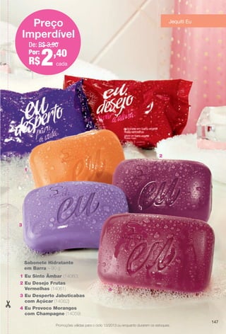 2
1
4
3
1 Eu Sinto Âmbar (14060)
2 Eu Desejo Frutas
Vermelhas (14061)
3 Eu Desperto Jabuticabas
com Açúcar (14062)
4 Eu Provoco Morangos
com Champagne (14059)
Sabonete Hidratante
em Barra – 90 g
De: R$ 3,90
Por:
R$2,40
Preço
Imperdível
Promoções válidas para o ciclo 13/2013 ou enquanto durarem os estoques.
Jequiti Eu
cada
147
BR_PROMO_COLHEITA13-13.indd 147 7/12/13 1:29 PM
PDF/X-4 ISOarizona.flow
www.arizona.com.br +55 11 3847-1977 685700_BR_COLHEITA13-13_P147.pdf - 156.0 x 230.0 mm - p?g. 147BLACK YELLOW MAGENTA CYAN
Ag?ncia: Arizona | Cliente: Arizona
Processado por arizona.flow em Fri Jul 12 13:29:50 2013
 