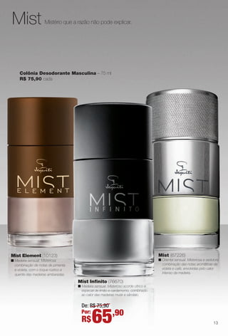 Mistério que a razão não pode explicar.Mist
Colônia Desodorante Masculina – 75 ml
R$ 75,90 cada
Mist element (10123)
n Madeira sensual. Misteriosa
combinação de notas de pimenta
e violeta, com o toque rústico e
quente das madeiras ambaradas.
13
Mist Infnito (76670)
n Madeira sensual. Misterioso acorde cítrico e
especial de limão e cardamomo, combinado
ao calor das madeiras musk e sândalo.
Mist (67226)
n Oriental sensual. Misteriosa e sedutora
combinação das notas aromáticas de
violeta e café, envolvidas pelo calor
intenso da madeira.
De: R$ 75,90
Por:
R$65,90
BR_PERFUMARIA_COLHEITA13-13.indd 13 7/11/13 3:13 AM
PDF/X-4 ISOarizona.flow
www.arizona.com.br +55 11 3847-1977 685700_BR_COLHEITA13-13_P013.pdf - 156.0 x 230.0 mm - p?g. 13BLACK YELLOW MAGENTA CYAN
Ag?ncia: Arizona | Cliente: Arizona
Processado por arizona.flow em Thu Jul 11 03:17:24 2013
 