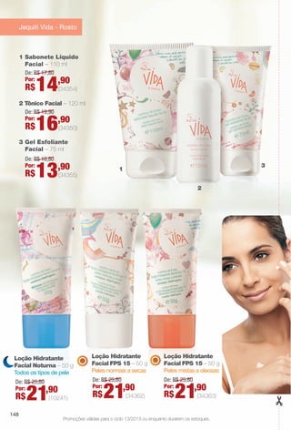 Promoções válidas para o ciclo 13/2013 ou enquanto durarem os estoques.
3 Gel Esfoliante
Facial – 75 ml
2 Tônico Facial – 120 ml
1 Sabonete Líquido
Facial – 110 ml
De: R$ 19,90
Por:
R$16,90
(34350)
De: R$ 16,80
Por:
R$13,90
(34355)
De: R$ 17,80
Por:
R$14,90
(34354)
1
2
3
Jequiti Vida - Rosto
Loção Hidratante
Facial Noturna – 50 g
Todos os tipos de pele
De: R$ 25,80
Por:
R$21,90
(10241)
Loção Hidratante
Facial FPS 15 – 50 g
Peles normais a secas
De: R$ 25,80
Por:
R$21,90
(34362)
Loção Hidratante
Facial FPS 15 – 50 g
Peles mistas a oleosas
De: R$ 25,80
Por:
R$21,90
(34363)
148
BR_PROMO_COLHEITA13-13.indd 148 7/12/13 12:11 PM
PDF/X-4 ISOarizona.flow
www.arizona.com.br +55 11 3847-1977 685700_BR_COLHEITA13-13_P148.pdf - 156.0 x 230.0 mm - p?g. 148BLACK YELLOW MAGENTA CYAN
Ag?ncia: Arizona | Cliente: Arizona
Processado por arizona.flow em Fri Jul 12 12:16:20 2013
 