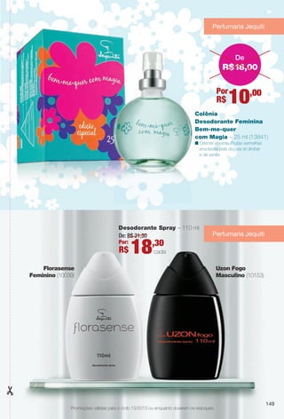 Colônia
Desodorante Feminina
Bem-me-quer
com Magia – 25 ml (13841)
n Oriental vibrante. Frutas vermelhas
envolvidas pela doçura do âmbar
e da vanilla.
Promoções válidas para o ciclo 13/2013 ou enquanto durarem os estoques.
Desodorante Spray – 110 ml
De: R$ 21,50
Por:
R$ 18,30
cada
Florasense
Feminino (10039)
Uzon Fogo
Masculino (10153)
Perfumaria Jequiti
Perfumaria Jequiti
R$18,00
De
Por
R$ 10,00
149
BR_PROMO_COLHEITA13-13.indd 149 7/12/13 7:24 PM
PDF/X-4 ISOarizona.flow
www.arizona.com.br +55 11 3847-1977 685700_BR_COLHEITA13-13_P149.pdf - 156.0 x 230.0 mm - p?g. 149BLACK YELLOW MAGENTA CYAN
Ag?ncia: Arizona | Cliente: Arizona
Processado por arizona.flow em Fri Jul 12 19:25:43 2013
 