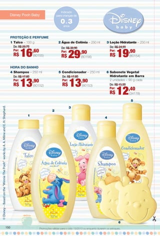 6
1
2
3
4
5
Proteção e PerfuMe
HorA Do BANHo
©Disney–Basedonthe“WinnieThePooh”worksbyA.A.MilneandE.H.Shephard.
Indicado
para crianças de
anos
0a 3
1 Talco – 100 g
4 Shampoo – 250 ml 6 Sabonete Vegetal
Hidratante em Barra
2 unidades – 90 g cada
De: R$ 15,50
Por:
R$ 12,40
(34178)
De: R$ 17,60
Por:
R$ 13,90
(80152)
5 Condicionador – 250 ml
De: R$ 17,60
Por:
R$ 13,90
(80153)
3 Loção Hidratante – 250 ml
De: R$ 24,20
Por:
R$ 19,90
(80154)
De: R$ 20,70
Por:
R$ 16,60
(80155)
2 Água de Colônia – 250 ml
De: R$ 38,90
Por:
R$ 29,90
(80156)
Promoções válidas para o ciclo 13/2013 ou enquanto durarem os estoques.
Disney Pooh Baby
150
BR_PROMO_COLHEITA13-13.indd 150 7/12/13 12:11 PM
PDF/X-4 ISOarizona.flow
www.arizona.com.br +55 11 3847-1977 685700_BR_COLHEITA13-13_P150.pdf - 156.0 x 230.0 mm - p?g. 150BLACK YELLOW MAGENTA CYAN
Ag?ncia: Arizona | Cliente: Arizona
Processado por arizona.flow em Fri Jul 12 12:16:20 2013
 