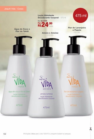 Flor de Laranjeira
e Papaia
(10126)Amora e Ameixa
(10125)
Água de Coco e
Flor do Tahiti
(10191)
Loção Hidratante
Desodorante Corporal – 475 ml
De: R$ 29,90
Por:
R$24,90
cada
475 ml
152 Promoções válidas para o ciclo 13/2013 ou enquanto durarem os estoques.
Jequiti Vida - Corpo
BR_PROMO_COLHEITA13-13.indd 152 7/12/13 7:24 PM
PDF/X-4 ISOarizona.flow
www.arizona.com.br +55 11 3847-1977 685700_BR_COLHEITA13-13_P152.pdf - 156.0 x 230.0 mm - p?g. 152BLACK YELLOW MAGENTA CYAN
Ag?ncia: Arizona | Cliente: Arizona
Processado por arizona.flow em Fri Jul 12 19:25:42 2013
 
