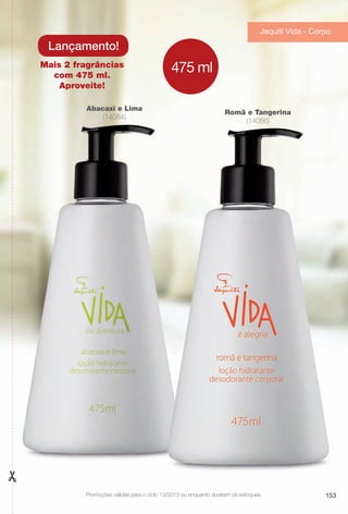 Romã e Tangerina
(14086)
Abacaxi e Lima
(14084)
Mais 2 fragrâncias
com 475 ml.
Aproveite!
Lançamento!
475 ml
Promoções válidas para o ciclo 13/2013 ou enquanto durarem os estoques.
Jequiti Vida - Corpo
153
BR_PROMO_COLHEITA13-13.indd 153 7/12/13 7:24 PM
PDF/X-4 ISOarizona.flow
www.arizona.com.br +55 11 3847-1977 685700_BR_COLHEITA13-13_P153.pdf - 156.0 x 230.0 mm - p?g. 153BLACK YELLOW MAGENTA CYAN
Ag?ncia: Arizona | Cliente: Arizona
Processado por arizona.flow em Fri Jul 12 19:25:42 2013
 
