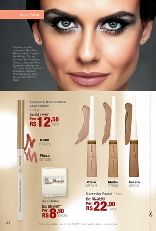 Promoções válidas para o ciclo 13/2013 ou enquanto durarem os estoques.
Apontador
De: R$ 9,90
Por:
R$8,90
(57026)
Lapiseira Delineadora
para Lábios
0,25 g
De: R$ 14,70
Por:
R$12,50
cada
Corretivo Facial – 6 ml
De: R$ 26,90
Por:
R$22,90
cada
Escuro
(57033)
Claro
(57031)
Médio
(57032)
Boca
(67408)
Rosa
(67409)
A modelo usa: Pré-
maquiagem, Base Triplo
Benefício Médio, Corretivo
Facial Médio, Duo de
Sombras Chumbo e Cinza
Clássico, Lápis para Olhos
Superpreto, Máscara para
Cílios Preta, Blush Compacto
Malva Rose, Lapiseira
Delineadora para Lábios
Boca e Batom FPS 15
Dallas.
154
Jequiti Aviva
BR_PROMO_COLHEITA13-13.indd 154 7/12/13 12:12 PM
PDF/X-4 ISOarizona.flow
www.arizona.com.br +55 11 3847-1977 685700_BR_COLHEITA13-13_P154.pdf - 156.0 x 230.0 mm - p?g. 154BLACK YELLOW MAGENTA CYAN
Ag?ncia: Arizona | Cliente: Arizona
Processado por arizona.flow em Fri Jul 12 12:16:21 2013
 