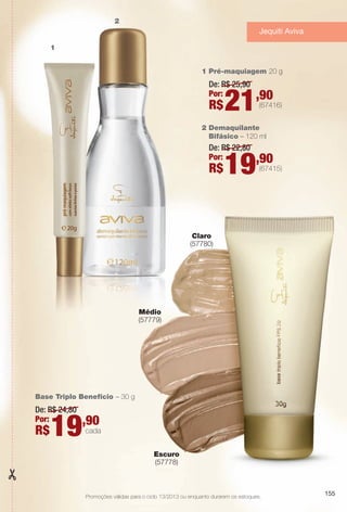 Promoções válidas para o ciclo 13/2013 ou enquanto durarem os estoques.
Base Triplo Benefício – 30 g
De: R$ 24,80
Por:
R$19,90
cada
2 Demaquilante
Bifásico – 120 ml
1 Pré-maquiagem 20 g
1
2
De: R$ 22,80
Por:
R$19,90
(67415)
De: R$ 25,90
Por:
R$21,90
(67416)
1
2
Médio
(57779)
Escuro
(57778)
Claro
(57780)
155
Jequiti Aviva
BR_PROMO_COLHEITA13-13.indd 155 7/12/13 3:33 PM
PDF/X-4 ISOarizona.flow
www.arizona.com.br +55 11 3847-1977 685700_BR_COLHEITA13-13_P155.pdf - 156.0 x 230.0 mm - p?g. 155BLACK YELLOW MAGENTA CYAN
Ag?ncia: Arizona | Cliente: Arizona
Processado por arizona.flow em Fri Jul 12 15:34:39 2013
 