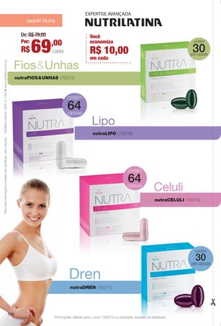 contém
géis-cápsulas
30
Jequiti Nutra
Lipo
Fios&Unhas
nutraFIOS&UNHAS (76312)
Dren
nutraDREN (76311)
Celuli
nutraCELULI (76313)
64
contém
géis-cápsulas
30
Paramaisinformaçõesereferênciascientífcas,videcartucho.
De: R$ 79,00
69,00Por:
R$ cada
Nutrilatinaatende:0800412423•www.nutrilatina.com.br
Promoções válidas para o ciclo 13/2013 ou enquanto durarem os estoques.
156
64
nutraLIPO (76309)
Você
economiza
em cada
R$ 10,00
BR_PROMO_COLHEITA13-13.indd 156 7/12/13 12:12 PM
PDF/X-4 ISOarizona.flow
www.arizona.com.br +55 11 3847-1977 685700_BR_COLHEITA13-13_P156.pdf - 156.0 x 230.0 mm - p?g. 156BLACK YELLOW MAGENTA CYAN
Ag?ncia: Arizona | Cliente: Arizona
Processado por arizona.flow em Fri Jul 12 12:16:26 2013
 