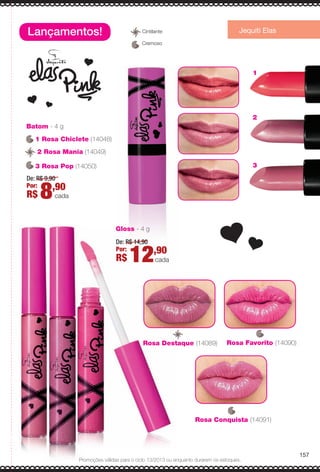 Batom - 4 g
De: R$ 9,90
Por:
R$ 8,90
cada
Gloss - 4 g
De: R$ 14,90
Por:
R$ 12,90
cada
Lançamentos! Jequiti Elas
3
2
1
Rosa Destaque (14089) Rosa Favorito (14090)
Rosa Conquista (14091)
1 Rosa Chiclete (14048)
3 Rosa Pop (14050)
2 Rosa Mania (14049)2
157
Promoções válidas para o ciclo 13/2013 ou enquanto durarem os estoques.
Cremoso
CintilanteC
BR_PROMO_COLHEITA13-13.indd 157 7/12/13 10:04 PM
PDF/X-4 ISOarizona.flow
www.arizona.com.br +55 11 3847-1977 685700_BR_COLHEITA13-13_P157.pdf - 156.0 x 230.0 mm - p?g. 157BLACK YELLOW MAGENTA CYAN
Ag?ncia: Arizona | Cliente: Arizona
Processado por arizona.flow em Fri Jul 12 22:06:09 2013
 