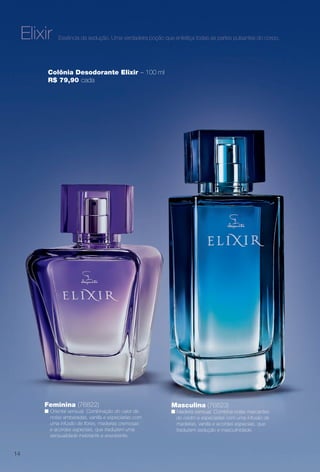 Essência da sedução. Uma verdadeira poção que enfeitiça todas as partes pulsantes do corpo.
Colônia Desodorante Elixir – 100 ml
R$ 79,90 cada
Feminina (76822)
n Oriental sensual. Combinação do calor de
notas ambaradas, vanilla e especiarias com
uma infusão de fores, madeiras cremosas
e acordes especiais, que traduzem uma
sensualidade inebriante e envolvente.
Masculina (76823)
n Madeira sensual. Combina notas marcantes
do cedro e especiarias com uma infusão de
madeiras, vanilla e acordes especiais, que
traduzem sedução e masculinidade.
Elixir
14
BR_PERFUMARIA_COLHEITA13-13.indd 14 7/10/13 2:26 PM
PDF/X-4 ISOarizona.flow
www.arizona.com.br +55 11 3847-1977 685700_BR_COLHEITA13-13_P014.pdf - 156.0 x 230.0 mm - p?g. 14BLACK YELLOW MAGENTA CYAN
Ag?ncia: Arizona | Cliente: Arizona
Processado por arizona.flow em Wed Jul 10 14:27:04 2013
 