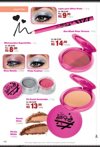 Promoções válidas para o ciclo 13/2013 ou enquanto durarem os estoques.
Jequiti Elas Lápis para Olhos Preto – 1,2 g
(14051)
De: R$ 12,90
Por:
R$ 9,90
Minissombra Superbrilho – 1 g
De: R$ 10,90
Por:
R$ 8,90
cada
Duo Blush Rosa Ternura – 10 g
158
Pó Facial Iluminador – 10 g
De: R$ 16,90
Por:
R$ 13,90
cada
De: R$ 17,90
Por:
R$ 14,90
(14093)
Rosa Balada (14098) Prata Fashion (14092)
Pérola
Médio
(14095)
Pérola
Claro
(14094)
A modelo usa
Iluminador Pé
Duo Blush Ro
Minissombras
Rosa Balada e
Lápis para Olh
Máscara para
Batom Rosa P
Gloss Rosa C
158
BR_PROMO_COLHEITA13-13.indd 158 7/12/13 11:13 PM
PDF/X-4 ISOarizona.flow
www.arizona.com.br +55 11 3847-1977 685700_BR_COLHEITA13-13_P158.pdf - 156.0 x 230.0 mm - p?g. 158BLACK YELLOW MAGENTA CYAN
Ag?ncia: Arizona | Cliente: Arizona
Processado por arizona.flow em Fri Jul 12 23:14:25 2013
 