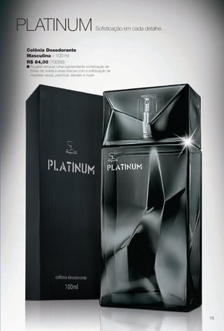 Colônia Desodorante
Masculina – 100 ml
R$ 84,00 (10056)
n Fougére sensual. Uma supreendente combinação de
folhas de violeta e ervas frescas com a sofsticação de
madeiras secas, patchouli, sândalo e musk.
Sofsticação em cada detalhe.PLATINUM
15
BR_PERFUMARIA_COLHEITA13-13.indd 15 7/11/13 10:54 AM
PDF/X-4 ISOarizona.flow
www.arizona.com.br +55 11 3847-1977 685700_BR_COLHEITA13-13_P015.pdf - 156.0 x 230.0 mm - p?g. 15BLACK YELLOW MAGENTA CYAN
Ag?ncia: Arizona | Cliente: Arizona
Processado por arizona.flow em Thu Jul 11 10:55:24 2013
 